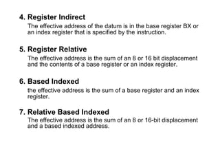 4. Register Indirect
The effective address of the datum is in the base register BX or
an index register that is specified by the instruction.
5. Register Relative
The effective address is the sum of an 8 or 16 bit displacement
and the contents of a base register or an index register.
6. Based Indexed
the effective address is the sum of a base register and an index
register.
7. Relative Based Indexed
The effective address is the sum of an 8 or 16-bit displacement
and a based indexed address.
 