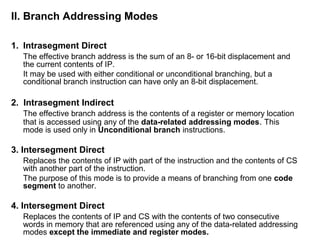 II. Branch Addressing Modes
1. Intrasegment Direct
The effective branch address is the sum of an 8- or 16-bit displacement and
the current contents of IP.
It may be used with either conditional or unconditional branching, but a
conditional branch instruction can have only an 8-bit displacement.
2. Intrasegment Indirect
The effective branch address is the contents of a register or memory location
that is accessed using any of the data-related addressing modes. This
mode is used only in Unconditional branch instructions.
3. Intersegment Direct
Replaces the contents of IP with part of the instruction and the contents of CS
with another part of the instruction.
The purpose of this mode is to provide a means of branching from one code
segment to another.
4. Intersegment Direct
Replaces the contents of IP and CS with the contents of two consecutive
words in memory that are referenced using any of the data-related addressing
modes except the immediate and register modes.
 