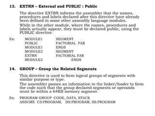 13. EXTRN – External and PUBLIC : Public
The directive EXTRN informs the assembler that the names,
procedures and labels declared after this directive have already
been defined in some other assembly language modules.
While in the other module, where the names, procedures and
labels actually appear, they must be declared public, using the
PUBLIC directive.
Ex: MODULE1 SEGMENT
PUBLIC FACTORIAL FAR
MODULE1 ENDS
MODULE2 SEGMENT
EXTRN FACTORIAL FAR
MODULE2 ENDS
14. GROUP – Group the Related Segments
This directive is used to form logical groups of segments with
similar purpose or type.
The assembler passes an information to the linker/loader to form
the code such that the group declared segments or operands
must lie within a 64KB memory segment.
Ex: PROGRAM GROUP CODE, DATA, STACK
ASSUME CS:PROGRAM, DS:PROGRAM, SS:PROGRAM
 