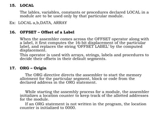 15. LOCAL
The lables, variables, constants or procedures declared LOCAL in a
module are to be used only by that particular module.
Ex: LOCAL a,b,DATA, ARRAY
16. OFFSET – Offset of a Label
When the assembler comes across the OFFSET operator along with
a label, it first computes the 16-bit displacement of the particular
label, and replaces the string ‘OFFSET LABEL’ by the computed
displacement.
This operator is used with arrays, strings, labels and procedures to
decide their offsets in their default segments.
17. ORG – Origin
The ORG directive directs the assembler to start the memory
allotment for the particular segment, block or code from the
declared address in the ORG statement.
While starting the assembly process for a module, the assembler
initializes a location counter to keep track of the allotted addresses
for the module.
If an ORG statement is not written in the program, the location
counter is initialized to 0000.
 