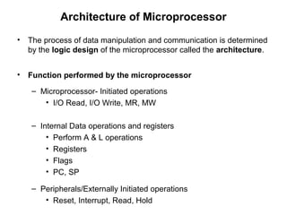 Architecture of Microprocessor
• The process of data manipulation and communication is determined
by the logic design of the microprocessor called the architecture.
• Function performed by the microprocessor
– Microprocessor- Initiated operations
• I/O Read, I/O Write, MR, MW
– Internal Data operations and registers
• Perform A & L operations
• Registers
• Flags
• PC, SP
– Peripherals/Externally Initiated operations
• Reset, Interrupt, Read, Hold
 