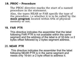 18. PROC – Procedure
The PROC directive marks the start of a named
procedure in the statement.
Also, the types NEAR or FAR specify the type of
the procedure, i.e whether it is to be called by the
main program located within 64k of physical
memory or not.
19. FAR PTR
This directive indicates the assembler that the label
following FAR PTR is not available within the same
segment and the address of the label is of 32-bits i.e 2
bytes offset followed by 2 bytes segment address.
20. NEAR PTR
This directive indicates the assembler that the label
following NEAR PTR is in the same segment and
needs only 16-bit i.e 2 byte offset to address it.
 