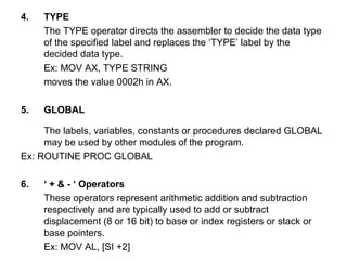 4. TYPE
The TYPE operator directs the assembler to decide the data type
of the specified label and replaces the ‘TYPE’ label by the
decided data type.
Ex: MOV AX, TYPE STRING
moves the value 0002h in AX.
5. GLOBAL
The labels, variables, constants or procedures declared GLOBAL
may be used by other modules of the program.
Ex: ROUTINE PROC GLOBAL
6. ‘ + & - ‘ Operators
These operators represent arithmetic addition and subtraction
respectively and are typically used to add or subtract
displacement (8 or 16 bit) to base or index registers or stack or
base pointers.
Ex: MOV AL, [SI +2]
 
