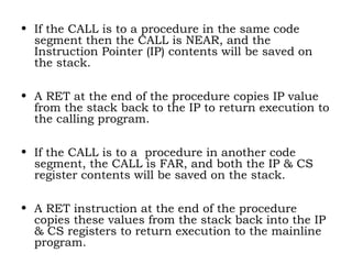 • If the CALL is to a procedure in the same code
segment then the CALL is NEAR, and the
Instruction Pointer (IP) contents will be saved on
the stack.
• A RET at the end of the procedure copies IP value
from the stack back to the IP to return execution to
the calling program.
• If the CALL is to a procedure in another code
segment, the CALL is FAR, and both the IP & CS
register contents will be saved on the stack.
• A RET instruction at the end of the procedure
copies these values from the stack back into the IP
& CS registers to return execution to the mainline
program.
 