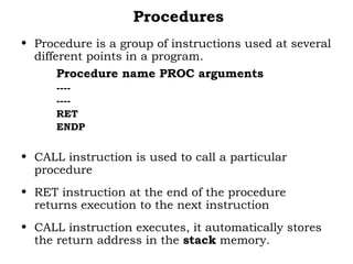 Procedures
• Procedure is a group of instructions used at several
different points in a program.
Procedure name PROC arguments
----
----
RET
ENDP
• CALL instruction is used to call a particular
procedure
• RET instruction at the end of the procedure
returns execution to the next instruction
• CALL instruction executes, it automatically stores
the return address in the stack memory.
 