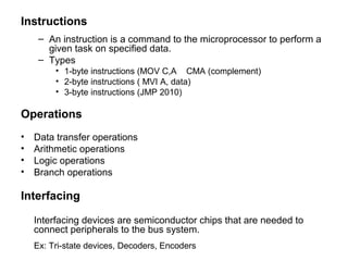 Instructions
– An instruction is a command to the microprocessor to perform a
given task on specified data.
– Types
• 1-byte instructions (MOV C,A CMA (complement)
• 2-byte instructions ( MVI A, data)
• 3-byte instructions (JMP 2010)
Operations
• Data transfer operations
• Arithmetic operations
• Logic operations
• Branch operations
Interfacing
Interfacing devices are semiconductor chips that are needed to
connect peripherals to the bus system.
Ex: Tri-state devices, Decoders, Encoders
 