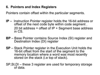 6. Pointers and Index Registers
Pointers contain offset within the particular segments.
IP – Instruction Pointer register holds the 16-bit address or
offset of the next code byte within code segment .
20 bit address = offset of IP + Segment base address
in CS.
BP – Base Pointer contains Source Index (SI) register and
Destination Index (DI) register
SP – Stack Pointer register in the Execution Unit holds the
16-bit offset from the start of the segment to the
memory location where a word was most recently
stored on the stack (i.e top of stack).
SP,SI,DI – these 3 register are used for temporary storage
of data.
 