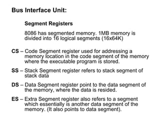 Bus Interface Unit:
Segment Registers
8086 has segmented memory. 1MB memory is
divided into 16 logical segments (16x64K)
CS – Code Segment register used for addressing a
memory location in the code segment of the memory
where the executable program is stored.
SS – Stack Segment register refers to stack segment of
stack data
DS – Data Segment register point to the data segment of
the memory, where the data is resided.
ES – Extra Segment register also refers to a segment
which essentially is another data segment of the
memory. (It also points to data segment).
 