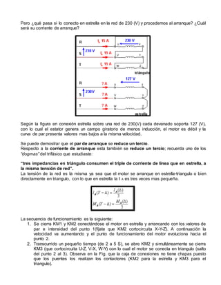 Pero ¿qué pasa si lo conecto en estrella en la red de 230 (V) y procedemos al arranque? ¿Cuál 
será su corriente de arranque? 
Según la figura en conexión estrella sobre una red de 230(V) cada devanado soporta 127 (V), 
con lo cual el estator genera un campo giratorio de menos inducción, el motor es débil y la 
curva de par presenta valores mas bajos a la misma velocidad. 
Se puede demostrar que el par de arranque se reduce un tercio. 
Respecto a la corriente de arranque esta también se reduce un tercio; recuerda uno de los 
“dogmas” del trifásico que estudiaste: 
“tres impedancias en triángulo consumen el triple de corriente de línea que en estrella, a 
la misma tensión de red”. 
La tensión de la red es la misma ya sea que el motor se arranque en estrella-triangulo o bien 
directamente en triangulo, con lo que en estrella la I A es tres veces mas pequeña. 
La secuencia de funcionamiento es la siguiente: 
1. Se cierra KM1 y KM2 conectándose el motor en estrella y arrancando con los valores de 
par e intensidad del punto 1(fíjate que KM2 cortocircuita X-Y-Z). A continuación la 
velocidad va aumentando y el punto de funcionamiento del motor evoluciona hacia el 
punto 2. 
2. Transcurrido un pequeño tiempo (de 2 a 5 S), se abre KM2 y simultáneamente se cierra 
KM3 (que cortocircuita U-Z, V-X, W-Y) con lo cual el motor se conecta en triangulo (salto 
del punto 2 al 3). Observa en la Fig. que la caja de conexiones no tiene chapas puesto 
que los puentes los realizan los contactores (KM2 para la estrella y KM3 para el 
triangulo). 
 