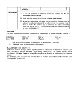 par de 
arranque 
Desventajas  El par y la corriente de arranque disminuyen siempre en 1/3 sin 
posibilidad de regulación. 
 Debe utilizarse solo ante cargas de bajo par de arranque. 
 No siempre es posible ejecutarlo porque debemos disponer de una 
red cuya tensión coincida con la tensión nominal mas baja del motor. 
Para un motor de 400/230 (V), el arranque Y-Δ debe realizarse 
sobre una red de 230 (V), casi obsoleta hoy en día. Necesitaríamos 
un motor de 690/400 (V). 
Actividad 
Un motor presenta las siguientes características y se arranca en estrella-triangulo. 400/690 V 
400/690 V 5,6/3,2 A 50 Hz 1450 rpm 
cos j=0.82 3,5 CV 4 polos IA=6 IN 
1. ¿Que tensión debe de tener la red trifásica de alimentación y por qué? 
2. ¿Cual es la punta de intensidad en el arranque? 
8.-Arrancadores estáticos 
El término estático designa a todo aquello construido a base de electrónica de potencia, por 
tanto podríamos también llamarlos “arrancadores electrónicos”. Se basan también en la 
disminución del valor eficaz de la tensión que alimenta al motor, al igual que en los métodos 
vistos. 
Sin embargo, esta reducción de tensión eficaz la realizan troceando la onda senoidal y no 
disminuyendo su amplitud. 
 