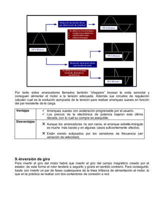 Por tanto estos arrancadores llamados también “choppers” trocean la onda senoidal y 
consiguen alimentar el motor a la tensión adecuada. Además sus circuitos de regulación 
calculan cual es la evolución apropiada de la tensión para realizar arranques suaves en función 
del par resistente de la carga. 
Ventajas  Arranques suaves con aceleración programable por el usuario. 
 Los precios de la electrónica de potencia bajaron esta última 
década, con lo cual su compra es asequible. 
Desventajas  Aunque los arrancadores no son caros, el arranque estrella-triángulo 
es mucho más barato y en algunas casos suficientemente efectivo. 
 Están siendo eclipsados por los variadores de frecuencia (ver 
variación de velocidad). 
9.-Inversión de giro 
Para invertir el giro del motor habrá que invertir el giro del campo magnético creado por el 
estator; de esta forma el rotor tenderá a seguirlo y girará en sentido contrario. Para conseguirlo, 
basta con invertir un par de fases cualesquiera de la línea trifásica de alimentación al motor, lo 
que en la práctica se realiza con dos contactores de conexión a red. 
 