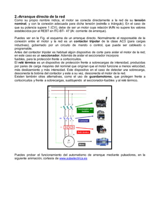 2.-Arranque directo de la red 
Como su propio nombre indica, el motor se conecta directamente a la red de su tensión 
nominal, y con la conexión adecuada para dicha tensión (estrella o triángulo). En el caso de 
que su potencia supere 1 (CV), debe de ser un motor cuya relación IA/IN no supere los valores 
establecidos por el REBT en ITC-BT- 47 (IA: corriente de arranque). 
Puedes ver en la Fig. el esquema de un arranque directo. Normalmente el responsable de la 
conexión entre el motor y la red es un contactor tripolar de la clase AC3 (para cargas 
inductivas), gobernado por un circuito de mando o control, que puede ser cableado o 
programable. 
Antes del contactor tripolar es habitual algún dispositivo de corte para aislar el motor de la red; 
en este caso es un seccionador. Además de aislar el seccionador incorpora 
fusibles, para la protección frente a cortocircuitos. 
El relé térmico es un dispositivo de protección frente a sobrecargas de intensidad, producidas 
por pares de carga mayores del nominal que originan que el motor funcione a menos velocidad, 
más deslizamiento y más intensidad. Este dispositivo en el caso de detectar una sobrecarga, 
desconecta la bobina del contactor y este a su vez, desconecta el motor de la red. 
Existen también otras alternativas, como el uso de guardamotores, que protegen frente a 
cortocircuitos y frente a sobrecargas, sustituyendo al seccionador-fusibles y al relé térmico. 
Puedes probar el funcionamiento del automatismo de arranque mediante pulsadores, en la 
siguiente animación, cortesía de www.aulaelectrica.es 
 