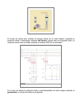 El circuito de mando para controlar el arranque directo de un motor trifásico, realizando la 
protección frente a sobrecargas mediante relé térmico, puedes verlo en el siguiente video. La 
maniobra marcha paro se realiza mediante el contacto SPST de un termostato. 
En el caso de realizar la protección frente a sobreintensidades de forma integra mediante un 
guardamotor, el circuito de mando es el siguiente. 
 