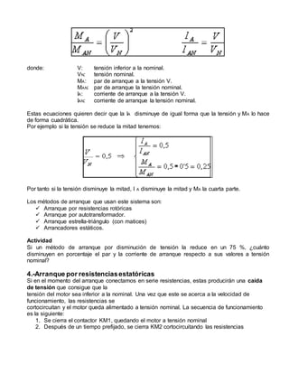 donde: V: tensión inferior a la nominal. 
VN: tensión nominal. 
MA: par de arranque a la tensión V. 
MAN: par de arranque la tensión nominal. 
IA: corriente de arranque a la tensión V. 
IAN: corriente de arranque la tensión nominal. 
Estas ecuaciones quieren decir que la IA disminuye de igual forma que la tensión y MA lo hace 
de forma cuadrática. 
Por ejemplo si la tensión se reduce la mitad tenemos: 
Por tanto si la tensión disminuye la mitad, I A disminuye la mitad y MA la cuarta parte. 
Los métodos de arranque que usan este sistema son: 
 Arranque por resistencias rotóricas 
 Arranque por autotransformador. 
 Arranque estrella-triángulo (con matices) 
 Arrancadores estáticos. 
Actividad 
Si un método de arranque por disminución de tensión la reduce en un 75 %, ¿cuánto 
disminuyen en porcentaje el par y la corriente de arranque respecto a sus valores a tensión 
nominal? 
4.-Arranque por resistencias estatóricas 
Si en el momento del arranque conectamos en serie resistencias, estas producirán una caída 
de tensión que consigue que la 
tensión del motor sea inferior a la nominal. Una vez que este se acerca a la velocidad de 
funcionamiento, las resistencias se 
cortocircuitan y el motor queda alimentado a tensión nominal. La secuencia de funcionamiento 
es la siguiente: 
1. Se cierra el contactor KM1, quedando el motor a tensión nominal 
2. Después de un tiempo prefijado, se cierra KM2 cortocircuitando las resistencias 
 