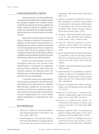 406 | V.C. SGARBIERI 
C O N S I D E R A Ç Õ E S F I N A I S 
Avanços recentes nas Ciências da Nutrição 
e nas pesquisas biomédicas, têm revelado algumas 
das complexas relações entre nutrição e saúde, 
sugerindo que algumas proteínas e peptídios de 
origem alimentar poderão ter utilidade na pre-venção 
e/ou tratamento de condições patológicas 
decorrentes da má nutrição, doenças e envelhe-cimento. 
Apesar das inúmeras pesquisas mostrando 
efeitos fisiológicos benéficos das proteínas e 
peptídios do soro de leite, particularmente, em 
experimentos com animais, o conhecimento ainda 
é muito limitado sobre esses efeitos no organismo 
humano. Muito há que se pesquisar sobre os 
verdadeiros mecanismos de ação dessas proteínas 
e peptídios e das quantidades que devem participar 
da dieta para produzir seus efeitos benéficos. 
Muitas das propriedades funcionais 
fisiológicas descritas nesta revisão estão 
condicionadas à manutenção da integridade 
estrutural dessas proteínas, significando que 
métodos especiais de produção devem ser 
adotados para a preservação das estruturas das 
proteínas e de suas propriedades. 
É animador verificar que pesquisadores, 
nutricionistas e processadores de alimentos vêm 
reconhecendo que essas proteínas e peptídios 
delas derivados, poderão ter um alto valor no 
mercado e constituir-se em suplementos alimen-tícios 
valiosos na diminuição de riscos de doenças 
crônicas e degenerativas, bem como valiosos 
aliados dietoterápicos no tratamento de várias 
doenças. 
R E F E R Ê N C I A S 
1. Sgarbieri VC. Proteínas em alimentos protéicos: 
propriedades-degradações-modificações. São 
Paulo: Varela; 1996. 517p. 
2. Zinsly PF, Sgarbieri VC, Pereira Dias NFG, Jacobucci 
HB, Pacheco MTB, Baldini VLS. Produção piloto de 
concentrados de proteínas de leite bovino: 
composição e valor nutritivo. Braz J Food Tecnol 
2001; 4:1-8. 
3. Maubois J-L, Fauquant J, Famelart M-H, Caussin F. 
Milk microfiltrate, a convenient starting material 
for fractionation of whey proteins and derivatives. 
In: Proceedings of the 3rd International Whey 
Conference; 2001; Munich. Chicago: American 
Dairy Products Institute; 2001. p.59-72. 
4. Hambreus L. Nutritional aspects of milk proteins. 
In: Fox PL, editor. Advanced Dairy Chemistry. 
London: Elsevier; 1992. v.1:Proteins, p.457. 
5. Heng GB. Chemical composition of bovine 
colostrum. Food for Health in the Pacific Rim. 
Trumball (Conn): Food and Nutrition Press; 1999. 
p.405. 
6. Boirie Y, Dangin M, Gachon P, Vasson MP, Maubois 
J-L, Beaufrère B. Slow and fast dietary proteins 
differently modulate post-prandial protein 
secretion. Proc Nat Acad Sci (USA) 1997; 94: 
14930-5. 
7. Frühbeck G. Slow and fast dietary proteins. Nature 
1998, 39:843-5. 
8. Dangin M, Boiurie Y, Garcia-Rodena C, Gachon P, 
Fauquant J, Callier P, et al. The digestion rate is an 
independent regulating factor of post prandial 
protein retention. Am J Physiol Endocrin Metab 
2001; 280:E340-E8. 
9. Bounous G, Kongshavn PAL. Influence of dietary 
protein on the immune system of mice. J Nutr 1982; 
112:1747-55. 
10. Bounous G, Létourneau L, Kongshavn PAL. 
Influence of dietary protein type on the immune 
system of mice. J Nutr 1983; 113:1415-21. 
11. Bounous G, Kongshavn PAL, Gold P. The 
immunoenhancing property of dietary whey 
protein concentrate. Clin Invest Med 1988; 
11:271-8. 
12. Bounous G, Batist G, Gold P. Immunoenhancing 
property of dietary whey protein in mice: role of 
glutathione. Clin Invest Med 1989; 12:154-61. 
13. Bounous G, Gold P. The biological activity of 
undenatured dietary whey proteins: role of 
glutathione. Clin Invest Med 1991; 14:296-309. 
Revista de Nutrição Rev. Nutr., Campinas, 17(4):397-409, out./dez., 2004 
 
