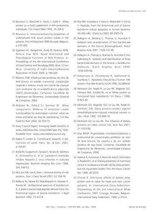 PROTEÍNAS DO SORO DE LEITE | 407 
14. Bounous G, Baruchel S, Falutz J, Gold P. Whey 
protein as a food supplement in HIV-seropositive 
individuals. Clin Invest Med 1993; 16:204-9. 
15. Bounous G. Immuno-enhancing properties of 
undenatured milk serum protein isolate in HIV 
patients. Proc Int Dairy Fed 1998, Brussels, Belgium, 
p.293-305. 
16. Sgarbieri VC, Rangel HA, Zinsly PF, Pacheco MTB, 
Pereira Dias NFG. Novel Nutritional and 
Physiological Functions of Milk Proteins. In: 
Proceedings of the 4th International Conference 
of Food Science and Tecnology 2000; Wuxi, China. 
Wuxi: University of Light Industry/National 
Association of Food; 2000. p.196-209. 
17. Moreno YMF. Influência das proteínas do soro de 
leite bovino no estado nutricional, composição 
corporal e sistema imune em coorte de crianças 
com síndrome da imunodeficiência adquirida 
(AIDS) [dissertação]. Campinas: Faculdade de 
Engenharia de Alimentos, Universidade Estadual 
de Campinas; 2002. 
18. Walzem RL, Dillard CJ, German JB. Whey 
components: Millenia of evolution create 
functionalities for mammalian nutrition: what we 
know and what we may be overlooking. Crit Rev 
Food Sci Nutr 2002; 42:353-75. 
19. Dairy Council Digest. Emerging health benefits of 
whey. 2003 Nov./Dec. [cited 2004 Sept 25]; 74(6). 
Available from: www.nationaldairycouncil.org 
20. Nabet P, Linden G. Constituants bioactifs in lait, 
nutrition et santé. Paris: Tec. & Doc; 2001. 
p.169-87. 
21. Ikeda M, Sugiyama K, Tanaka T, Tanaka K, Sekihara 
H, Shimotohno K, et al. Lactoferrin markedly 
inhibits hepatitis C virus infection in cultured 
hepatocytes. Biochem Biophys Res Com 1998; 
245:549-53. 
22. McCann KB, Lee A, Wan J. Antiviral activity of milk 
proteins. Aust J Dairy Tecnol 2001; 52:109-18. 
23. Bellamy W, Takase M, Wakabayashi H, Kawase K, 
Tomita M. Antibacterial spectrum of lactoferricin 
B, a potent bactericidal peptide derived from the 
N-terminal region of bovine lactoferrin. J Appl 
Bacteriol 1992, 73:472-8. 
24. Roy MK, Kuwabara Y, Hara K, Watanabe Y, Tornai 
Y. Peptides from the N-terminal end of bovine 
lactoferrin induce apoptosis in human leukemic 
(HL-60) cells. J Dairy Sci 2002; 85:2065-74. 
25. Pellegrini A, Dettling C, Thomas U, Hunziker P. 
Isolation and caracterization of four bactericidal 
domains in the bovine β-lactoglobulin. Bioch 
Biophys Acta 2001; 1526:131-40. 
26. Pellegrini A, Thomas U, Bramaz N, Hunziker P, Von 
Fallenberg R. Isolation and identification of three 
bactericidal domains in the bovine ∝-lactalbumin 
molecule. Bioch Biophys Acta 1999; 
1426:439-48. 
27. Hakansson A, Zhivotovsky B, Sabharwal H, 
Svanborg C. Apoptosis induced by a human milk 
protein. Proc Nat Acad Sci (USA) 1995; 92:8064-8. 
28. McIntosh GH, Royle PJ, Le Leu RK, Regester GO, 
Johnson MA, Gristed RL, et al. Whey protein as 
functional food ingredients? Int Dairy J 1998; 
8:425-34. 
29. McIntosh GH, Regester GO, Le Leu RK, Royle PJ, 
Smithers GW. Dairy proteins protect against 
dimethylhydrazine-induced intestinal cancers in 
rats. J Nutr 1995; 125:809-16. 
30. McIntosh GH, Le Leu RK. The influence of dietary 
proteins on colon cancer risk. Nutr Res 2001; 
21:1053-66. 
31. Dias NFGP. Propriedades imunoestimulatórias e 
antitumoral de concentrados protéicos do soro 
de leite bovino, de caseína e de um isolado 
protéico de soja [tese]. Campinas: Faculdade de 
Engenharia de Alimentos, Universidade Estadual 
de Campinas; 2004. 
32. Hakkak R, Korourian S, Ronis M, Irby D, Kechclana 
S, Rowland C, et al. Dietary prevention of mammary 
cancer in multiparous female rats by whey protein, 
but not soy protein isolate. Proc Am Assoc Cancer 
Res 1999; 40:2010. 
33. Chmiel JF. Anti-tumor effects of dietary whey 
protein and its value for head and neck cancer 
patients. In: International Dairy Federation: 
Proceedings of the 3rd International Whey 
Conference; 1997. Chicago. Brussels, Belgium: 
International Dairy Federation; 1998. p.310-4. 
Rev. Nutr., Campinas, 17(4):397-409, out./dez., 2004 Revista de Nutrição 
 