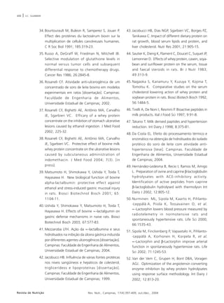 408 | V.C. SGARBIERI 
34. Bourtourault M, Buleon R, Samperez S, Jouan P. 
Effect des protéines du lactosérum bovin sur la 
multiplication de cellules cancéreuses humaines. 
C R Soc Biol 1991; 185:319-23. 
35. Russo A, DeGraff W, Friedman N, Mitchell JB. 
Selective modulation of glutathione levels in 
normal versus tumor cells and subsequent 
differential response to chemotherapy drugs. 
Cancer Res 1986; 26:2845-8. 
36. Rosaneli CF. Atividade anti-ulcerogênica de um 
concentrado de soro de leite bovino em modelos 
experimentais em ratos [dissertação]. Campinas: 
Faculdade de Engenharia de Alimentos, 
Universidade Estadual de Campinas; 2002. 
37. Rosaneli CF, Bighetti AE, Antônio MA, Carvalho 
JE, Sgarbieri VC. Efficary of a whey protein 
concentrate on the inhibition of stomach ulcerative 
lesions caused by ethanol ingestion. J Med Food 
2002; 225-32. 
38. Rosaneli CF, Bighetti AE, Antônio MA, Carvalho 
JE, Sgarbieri VC. Protective effect of bovine milk 
whey protein concentrate on the ulcerative lesions 
caused by subcutaneous administration of 
indomethacin. J Med Food 2004; 7(3). [in 
press]. 
39. Matsumoto H, Shimokawa Y, Ushida Y, Toida T, 
Hayasawa H. New biological function of bovine 
alpha-lactalbumin: protective effect against 
ethanol and stress-induced gastric mucosal injury 
in rats. Biosci Biotechnol Bioch 2001; 65: 
1104-11. 
40. Ushida Y, Shimokawa Y, Matsumoto H, Toida T, 
Hayasawa H. Effects of bovine ∝-lactalgumin on 
gastric defense mechanisms in naive rats. Biosci 
Biotechnol Bioch 2003; 67:577-83. 
41. Mezzaroba LFH. Ação da ∝-lactalbumina e seus 
hidrolisados na inibição da úlcera gástrica induzida 
por diferentes agentes ulcerogênicos [dissertação]. 
Campinas: Faculdade de Engenharia de Alimentos, 
Universidade Estadual de Campinas; 2004. 
42. Jacobucci HB. Influência de várias fontes protéicas 
nos níveis sangüíneos e hepáticos de colesterol, 
triglicerídeos e lipoproteínas [dissertação]. 
Campinas: Faculdade de Engenharia de Alimentos, 
Universidade Estadual de Campinas; 1999. 
43. Jacobucci HB, Dias NGP, Sgarbieri VC, Borges PZ, 
Tanikawa C. Impact of different dietary protein on 
rat growth, blood serum lipids and protein, and 
liver cholesterol. Nutr Res 2001; 21:905-15. 
44. Sautier K, Dieng K, Flament C, Doucet C, Suquet JP, 
Lemonnier D. Effects of whey protein, casein, soya-bean 
and sunflower protein on the serum, tissue 
and faecal steroids in rats. Br J Nutr 1983; 
49:313-9. 
45. Nagaoka S, Kanamuru Y, Kuzuya Y, Kojima T, 
Tomotsu K. Comparative studies on the serum 
cholesterol lowering action of whey protein and 
soybean protein in rats. Biosci Biotech Bioch 1992; 
56:1484-5. 
46. Tirelli A, De Noni I, Resmini P. Bioactive peptides in 
milk products. Ital J Food Sci 1997; 9:91-8. 
47. Takano T. Milk derived paptides and hypertension 
reduction. Int Dairy J 1998; 8:375-81. 
48. Da Costa EL. Efeito do processamento térmico e 
enzimático na obtenção de hidrolisados do isolado 
protéico do soro de leite com atividade anti-hipertensiva 
[tese]. Campinas. Faculdade de 
Engenharia de Alimentos, Universidade Estadual 
de Campinas; 2004. 
49. Hernández-Ledesma B, Recio I, Ramos M, Amigo 
L. Preparation of ovine and caprine β-lactoglobulin 
hydrolysates with ACE-inhibitory activity. 
Identification of active peptides from caprine 
β-lactoglobulin hydrolysed with thermolysin Int 
Dairy J 2002; 12:805-12. 
50.Nurminen ML, Sipola M, Kaarto H, Pihlanto- 
-Leppälä A, Piiola K, Tossavainen O, et al. 
∝-Lactorphin lowers blood pressure measured by 
radiotelemetry in normotensive rats and 
spontaneously hypertensive rats. Life Sci 2000; 
66:1535-43. 
51. Sipola M, Finckenberg P, Vapaatalo H, Pihlanto- 
-Leppälä A, Korhonen H, Korpela R, et al. 
∝-Lactorphin and β-Lactorphin improve arterial 
function in spontaneously hypertensive rats. Life 
Sci 2002; 71:1245-53. 
52. Van der Vem C, Grupen H, Bont DBA, Voragen 
AGJ. Optimization of the angiotensin converting 
enzyme inhibition by whey protein hydrolysates 
using response surface methodology. Int Dairy J 
2002; 12:813-20. 
Revista de Nutrição Rev. Nutr., Campinas, 17(4):397-409, out./dez., 2004 
 