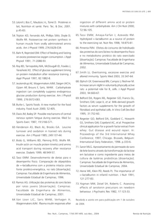 PROTEÍNAS DO SORO DE LEITE | 409 
53. Léonil J, Bos C, Maubois J-L, Tomé D. Protéines in 
lait, Nutrition et santé. Paris: Tec. & Doc. 2001. 
p.45-83. 
54. Tripton KD, Ferrando AA, Phillips SMJr, Doyle D, 
Wolfe RR. Postexercise net protein synthesis in 
human muscle from orally administered amino 
acids. Am J Physiol 1999; 276:E628-E34. 
55. Bahr R, Rejersted OM. Effect of feeding and fasting 
on excess postexercise oxygen consumption. J Appl 
Physiol 1991; 71:2088-93. 
56. Roy BD, Tarnopolsky MA, McDougall JD, Fowles J, 
Yarasheski KE. Effect of glucose supplement timing 
on protein metabolism after resistance training. J 
Appl Physiol 1997; 82:1882-8. 
57. Jeukendrup AE, Wagenmakers AJM, Stegen JHCH, 
Gijsen AP, Brouns F, Saris, WHM. Carbohydrate 
ingestion can completely suppress endogenous 
glucose production during exercise. Am J Physiol 
1999; 276:E672-E83. 
58. Burke L. Sports foods: A new market for the food 
industry. Food Austr 2000; 52:405. 
59. Davis JM, Bailey SP. Possible mechanisms of central 
nervous system fatigue during exercise. Med Sci 
Sports Exerc 1987; 19:S166-S71. 
60. Henderson AS, Black AL, Brooks GA. Leucine 
turnover and oxidation in trained rats during 
exercise. Am J Physiol 1985; 249:137-44. 
61. Biolo G, Williams BD, Fleming RYD, Wolfe RR. 
Insulin actin on muscle protein kinetics and amino 
acid transport during recovery after resistance 
exercise. Diabets 1999; 48:949-57. 
62. Tassi EMM. Desenvolvimento de dietas para o 
desempenho físico. Comparação de olipeptídios 
de ∝-lactalbumina com a proteína intacta como 
fonte protéico-energética, no rato [dissertação]. 
Campinas: Faculdade de Engenharia de Alimentos, 
Universidade Estadual de Campinas; 1996. 
63. Ramos AG. Utilização das proteínas do soro lácteo 
por ratos jovens [dissertação]. Campinas: 
Faculdade de Engenharia de Alimentos, 
Universidade Estadual de Campinas; 2001. 
64.Van Loon LJC, Saris WHM, Verhagen H, 
Wagenmakers AJM. Plasma insulin responses after 
ingestion of different amino acid or protein 
mixtures with carbohydrate. Am J Clin Nutr 2000; 
72:96-105. 
65. Tassi EMM, Amaya-Farfan J, Azevedo RM. 
Hydrolyzed ∝-lactalbumin as a source of protein 
to the exercising rat. Nutr Res 1998; 18:875-81. 
66. Pimenta FMV. Efeitos do consumo de hidrolisado 
das proteínas do soro lácteo no desempenho físico 
e no metabolismo protéico do rato exercitado 
[dissertação]. Campinas: Faculdade de Engenharia 
de Alimentos, Universidade Estadual de Campinas; 
2002. 
67. Smith LL. Overtraining, excessive exercise and 
altered immunity. Sports Med 2003; 33:347-64. 
68. Elphich GF, Greenwood BN, Campisi J, Fleshner M. 
Increase serum nIgM in voluntarily physically active 
rats: a potential role for B1 cells. J Appl Physiol 
2003; 94:660-67. 
69. Belford DA, Rogers ML, Regester GO, Francis GL, 
Smithers GW, Liepe IJ, et al. Milk-derived growth 
factors as serum supplements for the growth of 
fibroblast and epithelial cells. In Vitro Cell Dev Biol 
1995; 31:752-60. 
70. Regester GO, Belford DA, Goddard C, Howarth 
GS, Smithers GW, Copeland AC, et al. Prospective 
clinical application for a growth factor extract from 
whey: Gut disease and wound repair. In: 
Proceedings of the 3rd International Whey 
Conference; 1997; Chicago. Brussels, Belgium: 
International Dairy Federation; 1998. p.333-6. 
71. Saron MLG. Aproveitamento do permeado do soro 
de leite bovino através da transformação da lactose 
em lactulose e como ingrediente para meios de 
cultura de batérias probióticas [dissertação]. 
Campinas: Faculdade de Engenharia de Alimentos, 
Universidade Estadual de Campinas; 2004. 
72. Heine WE, Klein PD, Reeds PJ. The importance of 
∝-lactalbumin in infantil nutrition. J Nutr 1991; 
121:277-83. 
73. Yogman MW, Zeisel SH, Roberts C. Assessing 
effects of serotonin precursors on newborn 
behaviour. J Psychiatric Res 1982; 17:123-33. 
Recebido e aceito em para publicação em 1 de outubro 
de 2004. 
Rev. Nutr., Campinas, 17(4):397-409, out./dez., 2004 Revista de Nutrição 
