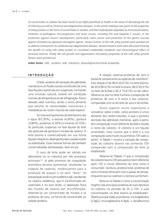 398 | V.C. SGARBIERI 
of concentrates or isolates has been found to be highly beneficial to health in the sense of decreasing the risk 
of infectious as well as chronical and degenerative diseases. In this article emphasis was given to the properties 
of whey proteins in the form of concentrates or isolates, and their hydrolysates (peptides) as immunostimulants, 
inhibitors of pathogenic microorganisms and some viruses, including HIV and hepatitis C viruses. In the 
protection against tumor’s development, particularly colon cancer and protection of the gastric mucosa 
against ulceration by agressive ulcerogenic agents. Various actions of the milk whey protein were pointed out 
as defense mechanisms for cardiovascular degenerative diseases. Several research work were discussed showing 
the benefit of using milk whey protein to counteract undesirable metabolic and immunological effect of 
excessive exercise. Finally the cell growth and regeneration stimulatory properties of the milk whey growth 
factors were pointed out. 
Index terms: milk, proteins, milk, colostrum, physiological-functional properties. 
I N T R O D U Ç Ã O 
O leite, produto de secreção das glândulas 
mamárias é um fluido viscoso constituído de uma 
fase líquida e partículas em suspensão, formando 
uma emulsão natural, estável em condições 
normais de temperatura ou de refrigeração. Possui 
elevado valor nutritivo, sendo o único alimento 
que satisfaz às necessidades nutricionais e 
metabólicas do recém-nascido de cada espécie1. 
Os macrocomponentes do leite bovino são 
a água (87,30%), a lactose (4,90%), gordura 
(3,80%), proteínas (3,30%) e minerais (0,72%). 
As partículas suspensas na fase líquida do leite 
são gotículas de gordura e micelas de caseína. O 
leite bovino é comercializado em sua forma 
líquida integral ou desengordurada e pasteurizado 
ou esterilizado. Essas mesmas formas são também 
comercializadas desidratadas, leite em pó. 
O soro de leite pode ser obtido em 
laboratório ou na indústria por três processos 
principais2,3: a) pelo processo de coagulação 
enzimática (enzima quimosina), resultando no 
coágulo de caseínas, matéria-prima para a 
produção de queijos e no soro “doce”; b) 
precipitação ácida no pH isoelétrico (pI), resultando 
na caseína isoelétrica, que é transformada em 
caseinatos e no soro ácido; c) separação física 
das micelas de caseína por microfiltração, 
obtendo-se um concentrado de micelas e as 
proteínas do soro, na forma de concentrado ou 
isolado protéico. 
A relação caseínas:proteínas do soro é 
bastante variável entre as espécies de mamífero4. 
Esta relação é de 80,0:20,0 (%) no leite bovino, 
de 20,0:80,0 (%) no leite humano, 80,0:20,0 (%) 
no leite de búfala e 82,2:15,8 (%) no de cabra. 
Observa-se que no leite humano a proporção de 
proteínas de soro é 4 vezes a das caseínas, 
comparadas com as do leite de vaca e de búfala. 
Outro aspecto muito importante a 
considerar sobre o leite, como primeiro e único 
alimento dos recém-nascidos, é que a primeira 
secreção das glândulas mamárias, após o parto, 
tem composição muito diferente do leite e recebe 
o nome de colostro. O colostro é um líquido 
amarelado, mais viscoso que o leite e a sua 
composição varia muito nas primeiras 72h após o 
parto5. A Tabela 1 mostra a variação de compo-sição 
do colostro bovino nas primeiras 72h 
comparada com a composição do leite já 
estabilizado. 
Observa-se (Tabela 1) que a composição 
do colostro bovino (3h pós-parto) é bem diferente 
após 72h e muito diferente do leite como é 
consumido. Gordura, proteína total, proteínas de 
soro e minerais diminuem com o passar do tempo, 
enquanto que as caseínas e a lactose aumentam. 
Nota-se na Tabela 2 como a concentração 
(mg/mL) das principais proteínas do soro decresce 
no colostro no período de 3h a 72h, e suas 
concentrações no leite bovino já estabilizado5. 
Observa-se que todas as proteínas: imunoglobulina 
G (IgG), imunoglobulina A (IgA), ∝-lactalbumina 
Revista de Nutrição Rev. Nutr., Campinas, 17(4):397-409, out./dez., 2004 
 