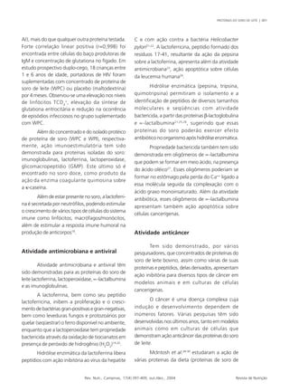 PROTEÍNAS DO SORO DE LEITE | 401 
A/J, mais do que qualquer outra proteína testada. 
Forte correlação linear positiva (r=0,998) foi 
encontrada entre células do baço produtoras de 
IgM e concentração de glutationa no fígado. Em 
estudo prospectivo duplo-cego, 18 crianças entre 
1 e 6 anos de idade, portadoras de HIV foram 
suplementadas com concentrado de proteína de 
soro de leite (WPC) ou placebo (maltodextrina) 
por 4 meses. Observou-se uma elevação nos níveis 
de linfócitos TCD+, elevação da síntese de 
4 
glutationa eritrocitária e redução na ocorrência 
de episódios infecciosos no grupo suplementado 
com WPC. 
Além do concentrado e do isolado protéico 
de proteína de soro (WPC e WPI), respectiva-mente, 
ação imunoestimulatória tem sido 
demonstrada para proteínas isoladas do soro: 
imunoglobulinas, lactoferrina, lactoperoxidase, 
glicomacropeptídio (GMP). Este último só é 
encontrado no soro doce, como produto da 
ação da enzima coagulante quimosina sobre 
a κ-caseína. 
Além de estar presente no soro, a lactoferri-na 
é secretada por neutrófilos, podendo estimular 
o crescimento de vários tipos de células do sistema 
imune como linfócitos, macrófagos/monócitos, 
além de estimular a resposta imune humoral na 
produção de anticorpos18. 
Atividade antimicrobiana e antiviral 
Atividade antimicrobiana e antiviral têm 
sido demonstradas para as proteínas do soro de 
leite lactoferrina, lactoperoxidase, ∝-lactalbumina 
e as imunoglobulinas. 
A lactoferrina, bem como seu peptídio 
lactoferricina, inibem a proliferação e o cresci-mento 
de bactérias gran-positivas e gran-negativas, 
bem como leveduras fungos e protozoários por 
quelar (seqüestrar) o ferro disponível no ambiente, 
enquanto que a lactoperoxidase tem propriedade 
bactericida através da oxidação de tiocianatos em 
presença de peróxido de hidrogênio (H2O2)19,20. 
Hidrólise enzimática da lactoferrina libera 
peptídios com ação inibitória ao vírus da hepatite 
C e com ação contra a bactéria Helicobacter 
pylori21-22. A lactoferricina, peptídio formado dos 
resíduos 17-41, resultante da ação da pepsina 
sobre a lactoferrina, apresenta além da atividade 
antimicrobiana23, ação apoptótica sobre células 
da leucemia humana24. 
Hidrólise enzimática (pepsina, tripsina, 
quimotripsina) permitiram o isolamento e a 
identificação de peptídios de diversos tamanhos 
moleculares e seqüências com atividade 
bactericida, a partir das proteínas β-lactoglobulina 
e ∝-lactalbumina21,25,26, sugerindo que essas 
proteínas do soro poderão exercer efeito 
antibiótico no organismo após hidrólise enzimática. 
Propriedade bactericida também tem sido 
demonstrada em oligômeros de ∝-lactalbumina 
que podem se formar em meio ácido, na presença 
do ácido oléico27. Esses oligômeros poderiam se 
formar no estômago pela perda do Ca++ ligado a 
essa molécula seguida da complexação com o 
ácido graxo monoinsaturado. Além da atividade 
antibiótica, esses oligômeros de ∝-lactalbumina 
apresentam também ação apoptótica sobre 
células cancerígenas. 
Atividade anticâncer 
Tem sido demonstrado, por vários 
pesquisadores, que concentrados de proteínas do 
soro de leite bovino, assim como várias de suas 
proteínas e peptídios, delas derivados, apresentam 
ação inibitória para diversos tipos de câncer em 
modelos animais e em culturas de células 
cancerígenas. 
O câncer é uma doença complexa cuja 
indução e desenvolvimento dependem de 
inúmeros fatores. Várias pesquisas têm sido 
desenvolvidas nos últimos anos, tanto em modelos 
animais como em culturas de células que 
demonstram ação anticâncer das proteínas do soro 
de leite. 
McIntosh et al.28-30 estudaram a ação de 
várias proteínas da dieta (proteínas de soro de 
Rev. Nutr., Campinas, 17(4):397-409, out./dez., 2004 Revista de Nutrição 
 