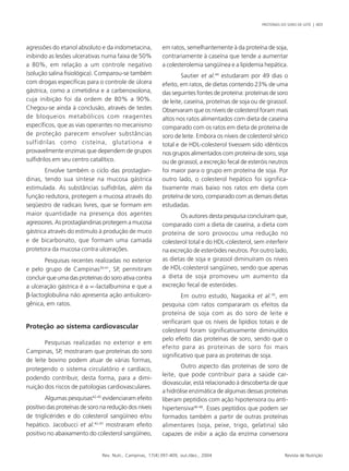 PROTEÍNAS DO SORO DE LEITE | 403 
agressões do etanol absoluto e da indometacina, 
inibindo as lesões ulcerativas numa faixa de 50% 
a 80%, em relação a um controle negativo 
(solução salina fisiológica). Comparou-se também 
com drogas específicas para o controle de úlcera 
gástrica, como a cimetidina e a carbenoxolona, 
cuja inibição foi da ordem de 80% a 90%. 
Chegou-se ainda à conclusão, através de testes 
de bloqueios metabólicos com reagentes 
específicos, que as vias operantes no mecanismo 
de proteção parecem envolver substâncias 
sulfidrilas como cisteína, glutationa e 
provavelmente enzimas que dependem de grupos 
sulfidrilos em seu centro catalítico. 
Envolve também o ciclo das prostaglan-dinas, 
tendo sua síntese na mucosa gástrica 
estimulada. As substâncias sulfidrilas, além da 
função redutora, protegem a mucosa através do 
seqüestro de radicais livres, que se formam em 
maior quantidade na presença dos agentes 
agressores. As prostaglandinas protegem a mucosa 
gástrica através do estímulo à produção de muco 
e de bicarbonato, que formam uma camada 
protetora da mucosa contra ulcerações. 
Pesquisas recentes realizadas no exterior 
e pelo grupo de Campinas39-41, SP, permitiram 
concluir que uma das proteínas do soro ativa contra 
a ulceração gástrica é a ∝-lactalbumina e que a 
β-lactoglobulina não apresenta ação antiulcero-gênica, 
Rev. Nutr., Campinas, 17(4):397-409, out./dez., 2004 Revista de Nutrição 
em ratos. 
Proteção ao sistema cardiovascular 
Pesquisas realizadas no exterior e em 
Campinas, SP, mostraram que proteínas do soro 
de leite bovino podem atuar de várias formas, 
protegendo o sistema circulatório e cardíaco, 
podendo contribuir, desta forma, para a dimi-nuição 
dos riscos de patologias cardiovasculares. 
Algumas pesquisas42-45 evidenciaram efeito 
positivo das proteínas de soro na redução dos níveis 
de triglicérides e do colesterol sangüíneo e/ou 
hepático. Jacobucci et al.42,43 mostraram efeito 
positivo no abaixamento do colesterol sangüíneo, 
em ratos, semelhantemente à da proteína de soja, 
contrariamente à caseína que tende a aumentar 
a colesterolemia sangüínea e a lipidemia hepática. 
Sautier et al.44 estudaram por 49 dias o 
efeito, em ratos, de dietas contendo 23% de uma 
das seguintes fontes de proteína: proteínas de soro 
de leite, caseína, proteínas de soja ou de girassol. 
Observaram que os níveis de colesterol foram mais 
altos nos ratos alimentados com dieta de caseína 
comparado com os ratos em dieta de proteína de 
soro de leite. Embora os níveis de colesterol sérico 
total e de HDL-colesterol tivessem sido idênticos 
nos grupos alimentados com proteína de soro, soja 
ou de girassol, a excreção fecal de esteróis neutros 
foi maior para o grupo em proteína de soja. Por 
outro lado, o colesterol hepático foi significa-tivamente 
mais baixo nos ratos em dieta com 
proteína de soro, comparado com as demais dietas 
estudadas. 
Os autores desta pesquisa concluíram que, 
comparado com a dieta de caseína, a dieta com 
proteína de soro provocou uma redução no 
colesterol total e do HDL-colesterol, sem interferir 
na excreção de esteróides neutros. Por outro lado, 
as dietas de soja e girassol diminuíram os níveis 
de HDL-colesterol sangüíneo, sendo que apenas 
a dieta de soja promoveu um aumento da 
excreção fecal de esteróides. 
Em outro estudo, Nagaoka et al.45, em 
pesquisa com ratos compararam os efeitos da 
proteína de soja com as do soro de leite e 
verificaram que os níveis de lipídios totais e de 
colesterol foram significativamente diminuídos 
pelo efeito das proteínas de soro, sendo que o 
efeito para as proteínas de soro foi mais 
significativo que para as proteínas de soja. 
Outro aspecto das proteínas de soro de 
leite, que pode contribuir para a saúde car-diovascular, 
está relacionado à descoberta de que 
a hidrólise enzimática de algumas dessas proteínas 
liberam peptídios com ação hipotensora ou anti-hipertensiva46- 
48. Esses peptídios que podem ser 
formados também a partir de outras proteínas 
alimentares (soja, peixe, trigo, gelatina) são 
capazes de inibir a ação da enzima conversora 
 