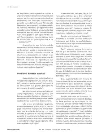 404 | V.C. SGARBIERI 
de angiotensina I em angiotensina II (ACE). A 
angiotensina I é um decaptídio inativo produzido 
nos rins, que é convertido em angiotensina II, um 
octapeptídio com forte ação vasoconstritora, 
portanto, com ação hipertensora. Além da ação 
hipertensora, a angiotensina II estimula a produção 
do hormônio aldosterona que age diminuindo a 
excreção renal de fluido e de sais, aumentando a 
retenção de água e o volume de fluido extrace-lular. 
Vários peptídios com ação inibidora da 
ACE foram isolados e caracterizados a partir 
de hidrolisados da β-lactoglobulina e da 
∝-lactalbumina49-52. 
As proteínas do soro de leite poderão 
exercer vários efeitos benéficos sobre o sistema 
cardiovascular graças às suas propriedades 
redutoras (cisteína, estímulo à síntese de 
glutationa), seqüestrantes de radicais livres 
(glutationa, lactoferrina, lactoperoxidase) que são 
também inibidores da lipoxidação das 
lipoproteínas e artérias. Peptídios derivados da 
lactoferrina mostraram atividade anticoagulante, 
inibindo a agregação de plaquetas53. 
Benefício à atividade esportiva 
O exercício físico tem profundo efeito no 
metabolismo das proteínas54, no consumo de O2 
(VO2) acima dos níveis de repouso55, no transporte 
de aminoácidos56 e de glicose57, bem como na 
concentração de lactato muscular58. 
Nos últimos anos tem-se verificado um 
avanço importante da nutrição esportiva, com 
base em princípios fisiológicos e bioquímicos59. 
Uma alimentação especial pode promover melhor 
saúde e otimizar os benefícios do treinamento. 
Sabe-se que aminoácidos e peptídios, 
como precursores da síntese protéica, exercem 
papel fundamental no organismo. Tem-se obser-vado 
que a oxidação da leucina, em ratos 
treinados, é superior à de ratos não treinados60, 
portanto, o condicionamento físico aumenta o 
turnover e a oxidação da leucina e essa oxidação 
é acelerada na media em que o organismo esteja 
mais depletado de glicogênio. 
O exercício físico, em geral, requer um 
maior aporte protéico, o que se deve a uma maior 
utilização de aminoácidos como fonte energética 
no metabolismo. Na atividade física, a diminuição 
da disponibilidade de aminoácidos pode limitar o 
efeito estimulatório da insulina sobre a síntese 
tecidual de proteínas61. Excessos na ingestão de 
proteínas podem, contudo, proporcionar efeitos 
negativos no metabolismo hepático e renal. 
Estudos com animais de laboratório, 
exercitados à exaustão, utilizando dietas com 
proteínas de soro de leite ou seus hidrolisados, 
levaram a conclusões ligeiramente diferentes em 
função do tipo de dieta usada. 
Tassi62, utilizando proteína de soro com 
15% de grau de hidrólise, observou que ratos 
submetidos a exercício exaustivo foram capazes 
de manter os teores séricos de glicose e albumina 
e do glicogênio muscular. Por outro lado, Ramos63, 
utilizando um hidrolisado protéico de soro lácteo, 
com 30% de grau de hidrólise não observou o 
mesmo efeito protetor observado na pesquisa 
anterior. Provavelmente o hidrolisado com 30% 
de grau de hidrólise não tenha sido tão bem 
absorvido e metabolizado quanto o de menor grau 
de hidrólise (15%). 
Dieta suplementada com mistura de 
proteínas de soro lácteo, parcialmente hidrolisadas 
e carboidrato foi capaz de estimular a secreção 
de insulina e aumentar os níveis de aminoácidos 
plasmáticos com maior eficiência que dietas 
suplementadas com proteína intacta (não 
hidrolisada) ou com apenas carboidrato64. 
Estudos realizados em Campinas, SP, 
utilizaram ratos Wistar jovens recebendo dois tipos 
de dieta, proteína de soro isolada ou um 
hidrolisado (grau de hidrólise médio) resultante 
do mesmo isolado, submetidos a três condições 
experimentais: grupo sedentário, grupo treinado 
e grupo treinado à exaustão65,66. Foram avaliados 
a evolução ponderal tempo de exaustão, concen-tração 
de lactato sangüíneo, glicose, albumina e 
proteínas totais séricas, além de glicogênio e 
proteína muscular. Os resultados mais relevantes 
neste estudo mostraram que a proteína hidrolisada 
Revista de Nutrição Rev. Nutr., Campinas, 17(4):397-409, out./dez., 2004 
 