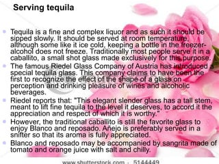 Serving tequila <ul><li>Tequila is a fine and complex liquor and as such it should be sipped slowly. It should be served a...