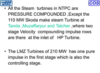 • All the Steam turbines in NTPC are
PRESSURE COMPOUNDED ,Except the
110 MW Skoda make steam Turbine at
Tanda ,Muzaffarpur and Talcher ,where two
stage Velocity compounding impulse rows
are there at the inlet of HP Turbine.
• The LMZ Turbines of 210 MW has one pure
impulse in the first stage which is also the
controlling stage.
 