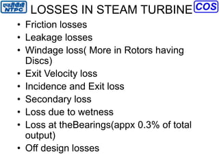 LOSSES IN STEAM TURBINE
• Friction losses
• Leakage losses
• Windage loss( More in Rotors having
Discs)
• Exit Velocity loss
• Incidence and Exit loss
• Secondary loss
• Loss due to wetness
• Loss at theBearings(appx 0.3% of total
output)
• Off design losses
 