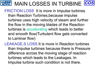 MAIN LOSSES IN TURBINE
FRICTION LOSS It is more in Impulse turbines
than Reaction Turbines,because impulse
turbines uses high velocity of steam and further
the flow in the moving blades of the Reaction
turbines is accelerating which leads to better
and smooth flow(Turbulent flow gets converted
to Laminar flow)
LEAKAGE,S LOSS It is more in Reaction turbines
than Impulse turbines because there is Pressure
difference across the moving stage of reaction
turbines which leads to the Leakages. In
Impulse turbine such condition is not there.
 