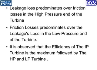 • Leakage loss predominates over friction
losses in the High Pressure end of the
Turbine
• Friction Losses predominates over the
Leakage's Loss in the Low Pressure end
of the Turbine.
• It is observed that the Efficiency of The IP
Turbine is the maximum followed by The
HP and LP Turbine .
 