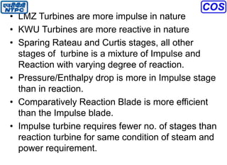 • LMZ Turbines are more impulse in nature
• KWU Turbines are more reactive in nature
• Sparing Rateau and Curtis stages, all other
stages of turbine is a mixture of Impulse and
Reaction with varying degree of reaction.
• Pressure/Enthalpy drop is more in Impulse stage
than in reaction.
• Comparatively Reaction Blade is more efficient
than the Impulse blade.
• Impulse turbine requires fewer no. of stages than
reaction turbine for same condition of steam and
power requirement.
 