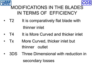 MODIFICATIONS IN THE BLADES
IN TERMS OF EFFICIENCY
• T2 It is comparatively flat blade with
thinner inlet
• T4 It is More Curved and thicker inlet
• Tx More Curved, thicker inlet but
thinner outlet
• 3DS Three Dimensional with reduction in
secondary losses
 