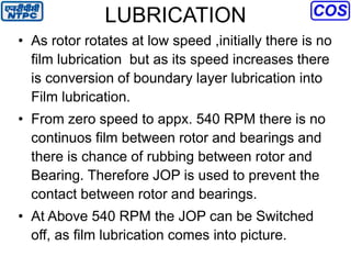LUBRICATION
• As rotor rotates at low speed ,initially there is no
film lubrication but as its speed increases there
is conversion of boundary layer lubrication into
Film lubrication.
• From zero speed to appx. 540 RPM there is no
continuos film between rotor and bearings and
there is chance of rubbing between rotor and
Bearing. Therefore JOP is used to prevent the
contact between rotor and bearings.
• At Above 540 RPM the JOP can be Switched
off, as film lubrication comes into picture.
 