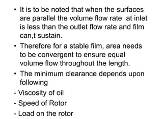 • It is to be noted that when the surfaces
are parallel the volume flow rate at inlet
is less than the outlet flow rate and film
can,t sustain.
• Therefore for a stable film, area needs
to be convergent to ensure equal
volume flow throughout the length.
• The minimum clearance depends upon
following
- Viscosity of oil
- Speed of Rotor
- Load on the rotor
 