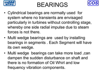 BEARINGS
• Cylindrical bearings are normally used for
system where no transients are envisaged
particularly in turbines without controlling stage,
whereby one side radial impulse due to steam
forces is not there.
• Multi wedge bearings are used by installing
bearings in segments . Each Segment will have
its own wedge.
• Multi wedge bearings can take more load ,can
dampen the sudden disturbance on shaft and
there is no formation of Oil Whirl and low
frequency vibration components.
 