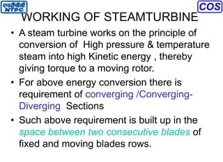 WORKING OF STEAMTURBINE
• A steam turbine works on the principle of
conversion of High pressure & temperature
steam into high Kinetic energy , thereby
giving torque to a moving rotor.
• For above energy conversion there is
requirement of converging /Converging-
Diverging Sections
• Such above requirement is built up in the
space between two consecutive blades of
fixed and moving blades rows.
 
