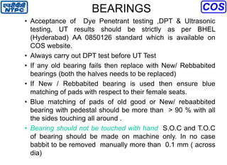 BEARINGS
• Acceptance of Dye Penetrant testing ,DPT & Ultrasonic
testing, UT results should be strictly as per BHEL
(Hyderabad) AA 0850126 standard which is available on
COS website.
• Always carry out DPT test before UT Test
• If any old bearing fails then replace with New/ Rebbabited
bearings (both the halves needs to be replaced)
• If New / Rebbabited bearing is used then ensure blue
matching of pads with respect to their female seats.
• Blue matching of pads of old good or New/ rebaabbited
bearing with pedestal should be more than > 90 % with all
the sides touching all around .
• Bearing should not be touched with hand S.O.C and T.O.C
of bearing should be made on machine only. In no case
babbit to be removed manually more than 0.1 mm ( across
dia)
 
