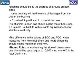 •Bedding should be 30-35 degrees all around on both
sides.
-Less bedding will lead to more oil leakages from the
side of the bearing
- Extra bedding will lead to more friction loss.
•No of shims in each pad should not be more than 4 nos.
If it is more , substitute with suitable equivalent sheet of
stainless steel only.
•The difference in the values of SOC and TOC when
measured from two sides (front and rear) of bearing
should not be more than 0.05 mm.
•Thumb Rule : In any bearing the side oil clearance on
one side will be appx. equal to D/500 mm, where D is the
rotor Dia in mm.
 