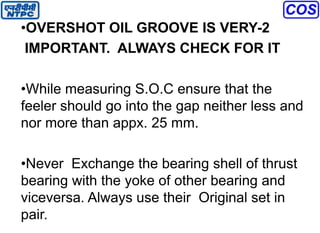 •OVERSHOT OIL GROOVE IS VERY-2
IMPORTANT. ALWAYS CHECK FOR IT
•While measuring S.O.C ensure that the
feeler should go into the gap neither less and
nor more than appx. 25 mm.
•Never Exchange the bearing shell of thrust
bearing with the yoke of other bearing and
viceversa. Always use their Original set in
pair.
 