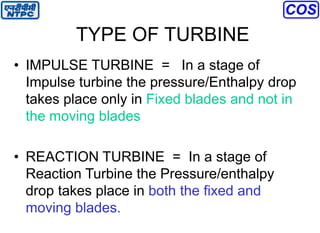 TYPE OF TURBINE
• IMPULSE TURBINE = In a stage of
Impulse turbine the pressure/Enthalpy drop
takes place only in Fixed blades and not in
the moving blades
• REACTION TURBINE = In a stage of
Reaction Turbine the Pressure/enthalpy
drop takes place in both the fixed and
moving blades.
 