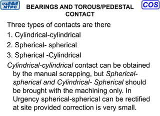 BEARINGS AND TOROUS/PEDESTAL
CONTACT
Three types of contacts are there
1. Cylindrical-cylindrical
2. Spherical- spherical
3. Spherical -Cylindrical
Cylindrical-cylindrical contact can be obtained
by the manual scrapping, but Spherical-
spherical and Cylindrical- Spherical should
be brought with the machining only. In
Urgency spherical-spherical can be rectified
at site provided correction is very small.
 