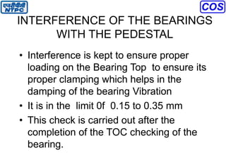 INTERFERENCE OF THE BEARINGS
WITH THE PEDESTAL
• Interference is kept to ensure proper
loading on the Bearing Top to ensure its
proper clamping which helps in the
damping of the bearing Vibration
• It is in the limit 0f 0.15 to 0.35 mm
• This check is carried out after the
completion of the TOC checking of the
bearing.
 