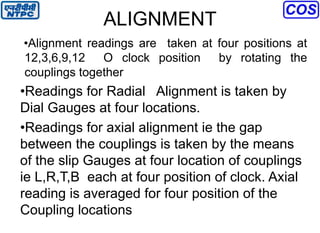 ALIGNMENT
•Alignment readings are taken at four positions at
12,3,6,9,12 O clock position by rotating the
couplings together
•Readings for Radial Alignment is taken by
Dial Gauges at four locations.
•Readings for axial alignment ie the gap
between the couplings is taken by the means
of the slip Gauges at four location of couplings
ie L,R,T,B each at four position of clock. Axial
reading is averaged for four position of the
Coupling locations
 