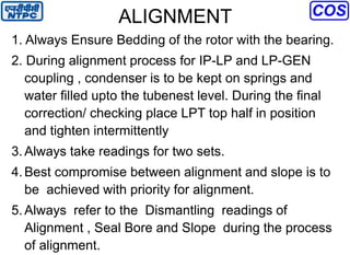 ALIGNMENT
1. Always Ensure Bedding of the rotor with the bearing.
2. During alignment process for IP-LP and LP-GEN
coupling , condenser is to be kept on springs and
water filled upto the tubenest level. During the final
correction/ checking place LPT top half in position
and tighten intermittently
3.Always take readings for two sets.
4.Best compromise between alignment and slope is to
be achieved with priority for alignment.
5.Always refer to the Dismantling readings of
Alignment , Seal Bore and Slope during the process
of alignment.
 