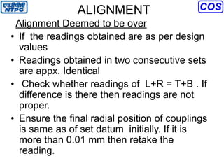 ALIGNMENT
Alignment Deemed to be over
• If the readings obtained are as per design
values
• Readings obtained in two consecutive sets
are appx. Identical
• Check whether readings of L+R = T+B . If
difference is there then readings are not
proper.
• Ensure the final radial position of couplings
is same as of set datum initially. If it is
more than 0.01 mm then retake the
reading.
 