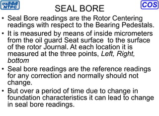 SEAL BORE
• Seal Bore readings are the Rotor Centering
readings with respect to the Bearing Pedestals.
• It is measured by means of inside micrometers
from the oil guard Seat surface to the surface
of the rotor Journal. At each location it is
measured at the three points, Left, Right,
bottom
• Seal bore readings are the reference readings
for any correction and normally should not
change.
• But over a period of time due to change in
foundation characteristics it can lead to change
in seal bore readings.
 