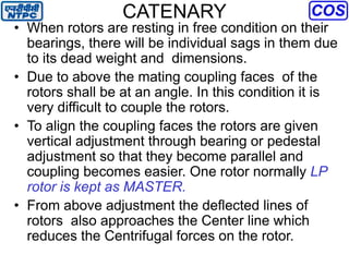 CATENARY
• When rotors are resting in free condition on their
bearings, there will be individual sags in them due
to its dead weight and dimensions.
• Due to above the mating coupling faces of the
rotors shall be at an angle. In this condition it is
very difficult to couple the rotors.
• To align the coupling faces the rotors are given
vertical adjustment through bearing or pedestal
adjustment so that they become parallel and
coupling becomes easier. One rotor normally LP
rotor is kept as MASTER.
• From above adjustment the deflected lines of
rotors also approaches the Center line which
reduces the Centrifugal forces on the rotor.
 