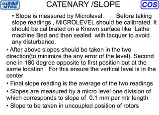CATENARY /SLOPE
• Slope is measured by Microlevel. Before taking
slope readings , MICROLEVEL should be calibrated. It
should be calibrated on a Known surface like Lathe
machine Bed and then sealed with lacquer to avoid
any disturbance.
• After above slopes should be taken in the two
direction(to minimize the any error of the level). Second
one in 180 degree opposite to first position but at the
same location . For this ensure the vertical level is in the
center
• Final slope reading is the average of the two readings
• Slopes are measured by a micro level one division of
which corresponds to slope of 0.1 mm per mtr length
• Slope to be taken in uncoupled position of rotors
 