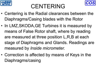 CENTERING
• Centering is the Radial clearances between the
Diaphragms/Casing blades with the Rotor
• In LMZ,SKODA,GE Turbines it is measured by
means of False Rotor shaft, where by reading
are measured at three position L,R,B at each
stage of Diaphragms and Glands. Readings are
measured by Inside micrometer.
• Correction is affected by means of Keys in the
Diaphragms/casing
 